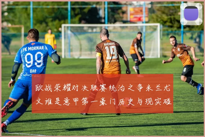 欧战荣耀对决联赛统治之争米兰尤文谁是意甲第一豪门历史与现实碰撞